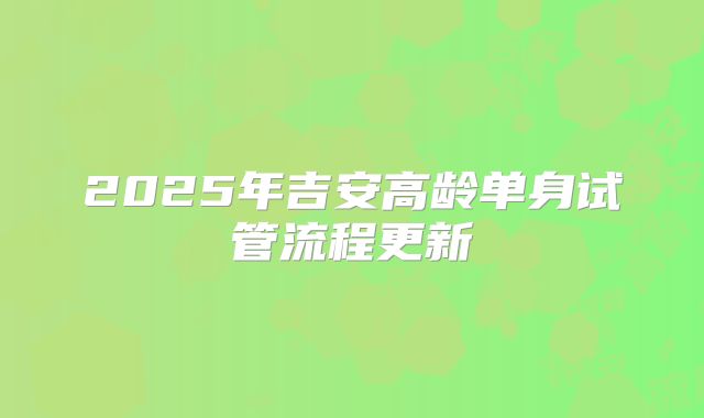 2025年吉安高龄单身试管流程更新