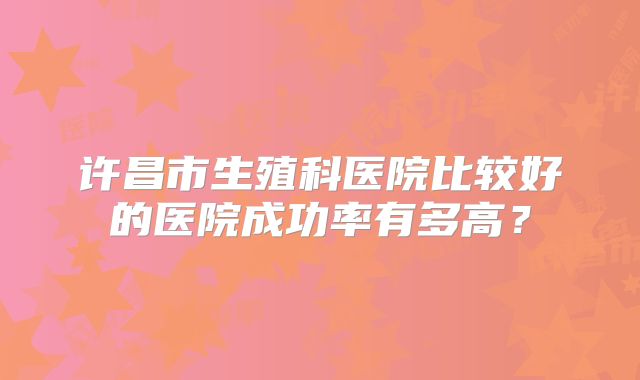 许昌市生殖科医院比较好的医院成功率有多高？