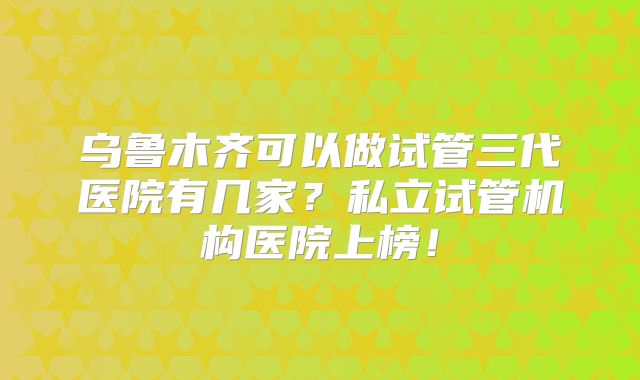 乌鲁木齐可以做试管三代医院有几家?私立试管机构医院上榜!