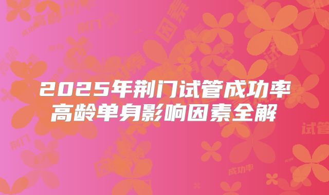 2025年荆门试管成功率高龄单身影响因素全解