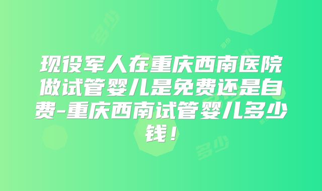 现役军人在重庆西南医院做试管婴儿是免费还是自费-重庆西南试管婴儿多少钱！