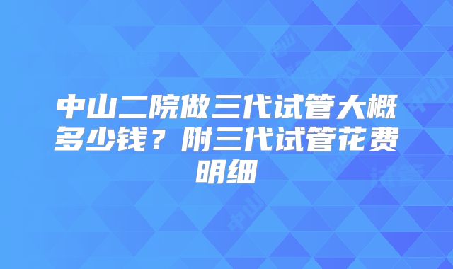 中山二院做三代试管大概多少钱？附三代试管花费明细