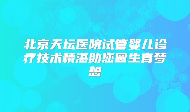 北京天坛医院试管婴儿诊疗技术精湛助您圆生育梦想