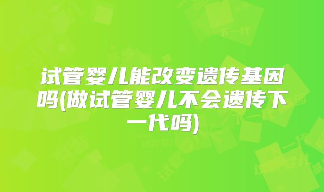 试管婴儿能改变遗传基因吗(做试管婴儿不会遗传下一代吗)