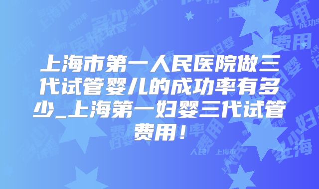 上海市第一人民医院做三代试管婴儿的成功率有多少_上海第一妇婴三代试管费用！