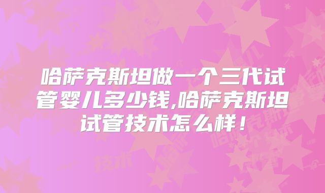 哈萨克斯坦做一个三代试管婴儿多少钱,哈萨克斯坦试管技术怎么样！