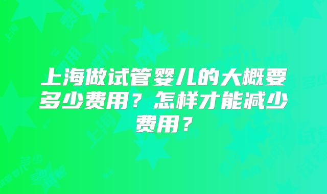 上海做试管婴儿的大概要多少费用？怎样才能减少费用？