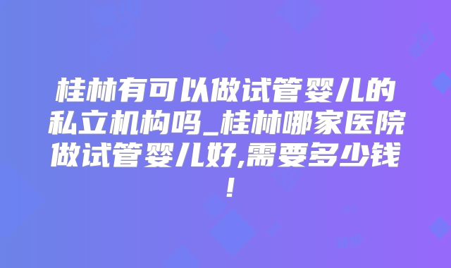 桂林有可以做试管婴儿的私立机构吗_桂林哪家医院做试管婴儿好,需要多少钱！