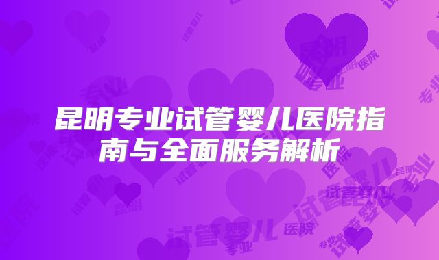 昆明专业试管婴儿医院指南与全面服务解析