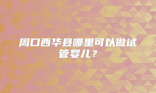 周口西华县哪里可以做试管婴儿？