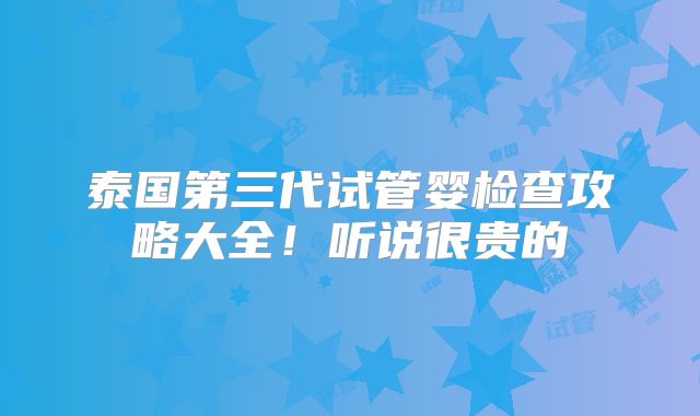 泰国第三代试管婴检查攻略大全！听说很贵的