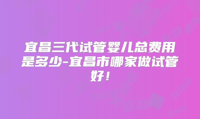 宜昌三代试管婴儿总费用是多少-宜昌市哪家做试管好！