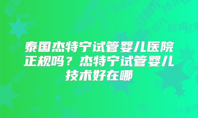 泰国杰特宁试管婴儿医院正规吗？杰特宁试管婴儿技术好在哪