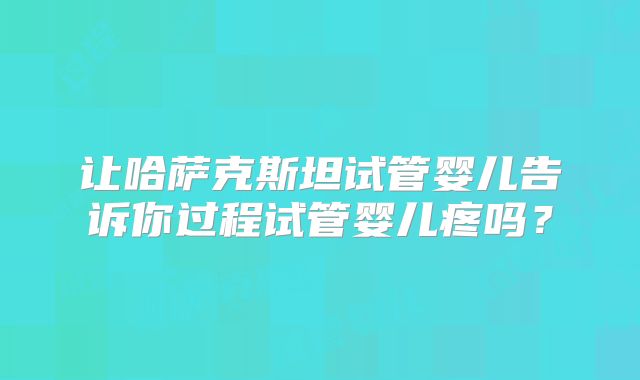 让哈萨克斯坦试管婴儿告诉你过程试管婴儿疼吗？