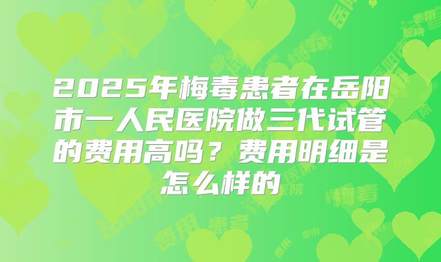 2025年梅毒患者在岳阳市一人民医院做三代试管的费用高吗?费用明细是怎么样的