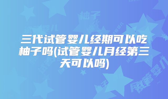三代试管婴儿经期可以吃柚子吗(试管婴儿月经第三天可以吗)