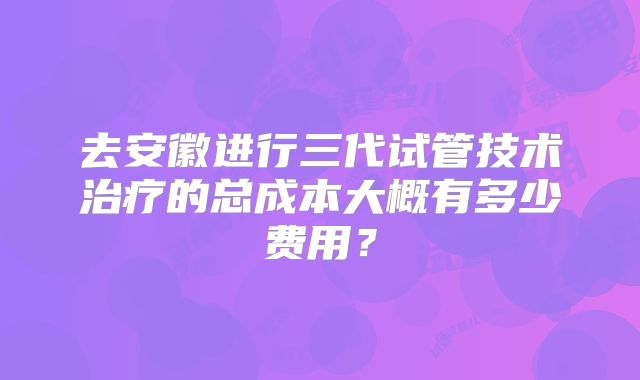 去安徽进行三代试管技术治疗的总成本大概有多少费用？