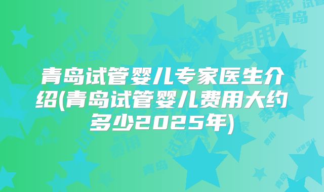 青岛试管婴儿专家医生介绍(青岛试管婴儿费用大约多少2025年)
