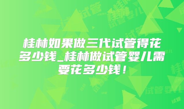 桂林如果做三代试管得花多少钱_桂林做试管婴儿需要花多少钱！