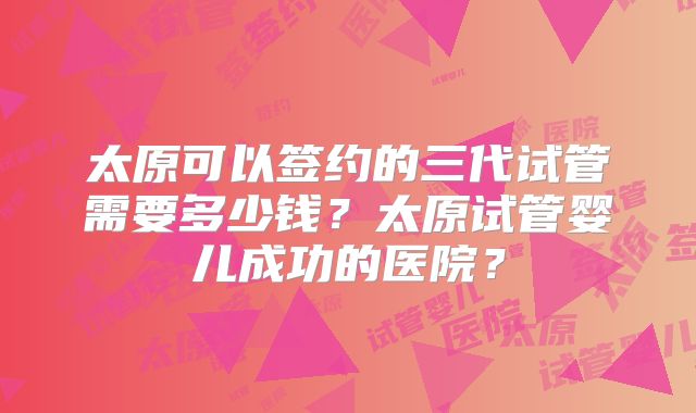 太原可以签约的三代试管需要多少钱？太原试管婴儿成功的医院？