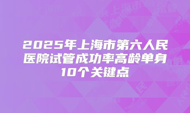 2025年上海市第六人民医院试管成功率高龄单身10个关键点