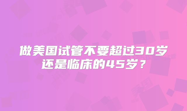 做美国试管不要超过30岁还是临床的45岁？
