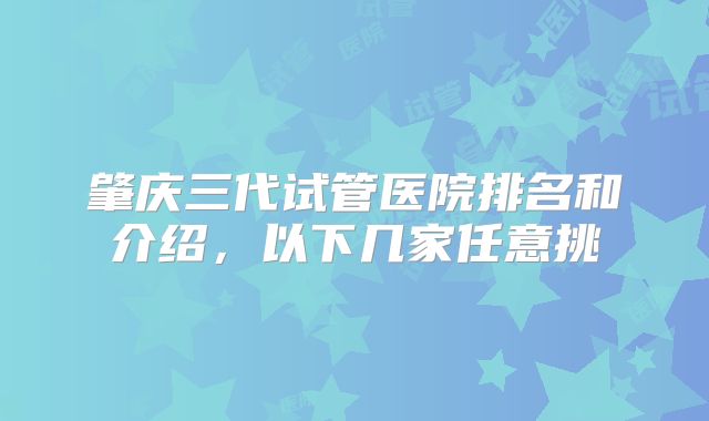 肇庆三代试管医院排名和介绍，以下几家任意挑