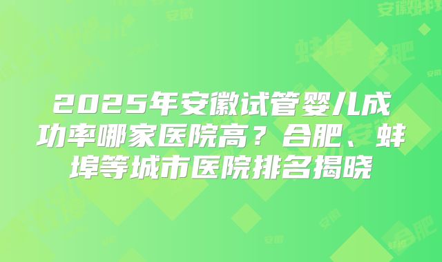 2025年安徽试管婴儿成功率哪家医院高？合肥、蚌埠等城市医院排名揭晓