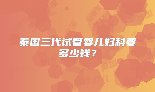 泰国三代试管婴儿妇科要多少钱？