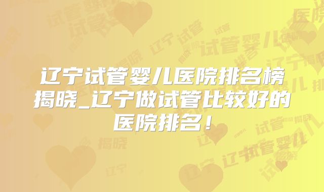 辽宁试管婴儿医院排名榜揭晓_辽宁做试管比较好的医院排名！