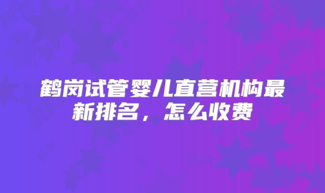 鹤岗试管婴儿直营机构最新排名，怎么收费