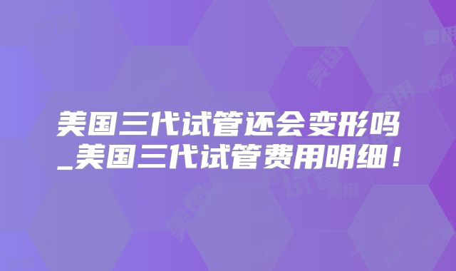 美国三代试管还会变形吗_美国三代试管费用明细！