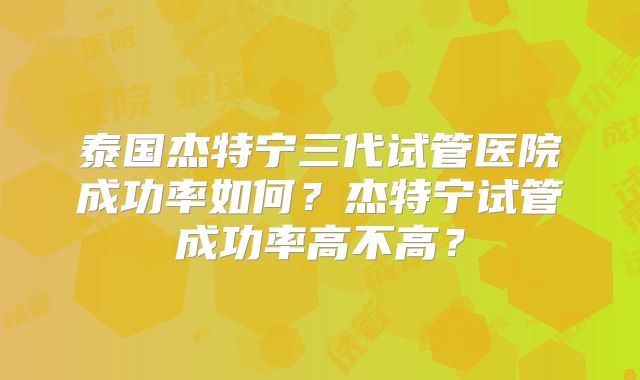 泰国杰特宁三代试管医院成功率如何？杰特宁试管成功率高不高？