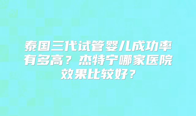 泰国三代试管婴儿成功率有多高？杰特宁哪家医院效果比较好？