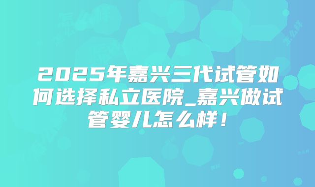 2025年嘉兴三代试管如何选择私立医院_嘉兴做试管婴儿怎么样！