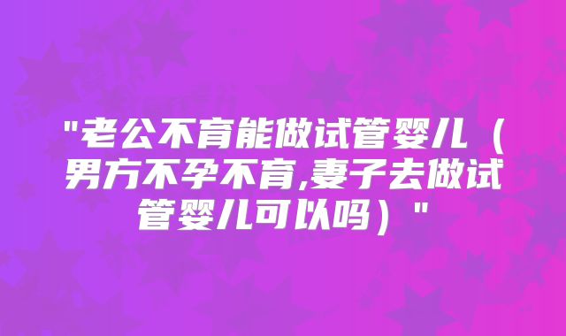 "老公不育能做试管婴儿（男方不孕不育,妻子去做试管婴儿可以吗）"
