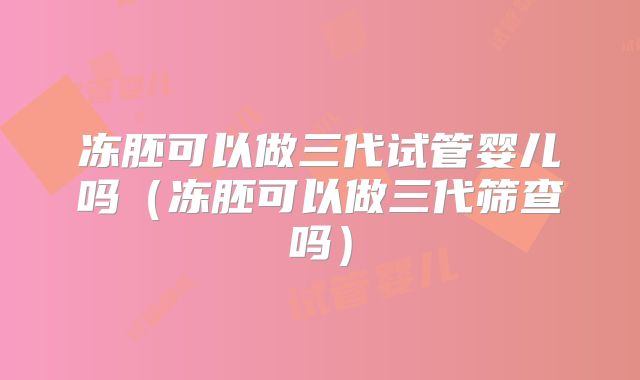 冻胚可以做三代试管婴儿吗（冻胚可以做三代筛查吗）