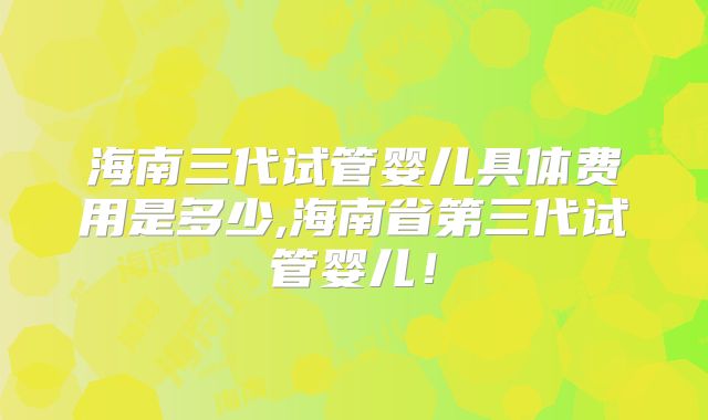 海南三代试管婴儿具体费用是多少,海南省第三代试管婴儿！