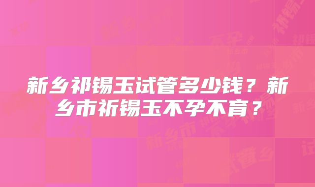 新乡祁锡玉试管多少钱?新乡市祈锡玉不孕不育?