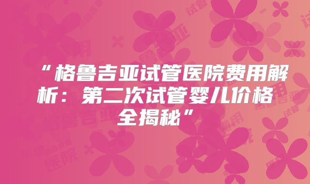 “格鲁吉亚试管医院费用解析：第二次试管婴儿价格全揭秘”