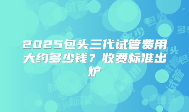 2025包头三代试管费用大约多少钱？收费标准出炉