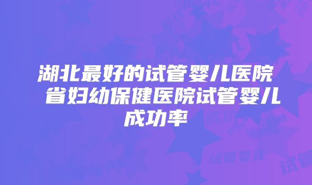 湖北最好的试管婴儿医院 省妇幼保健医院试管婴儿成功率