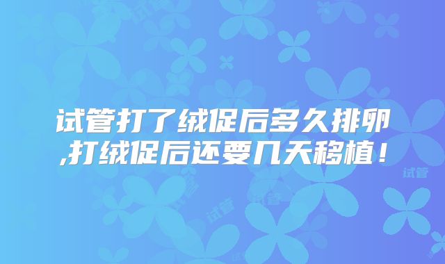 试管打了绒促后多久排卵,打绒促后还要几天移植！