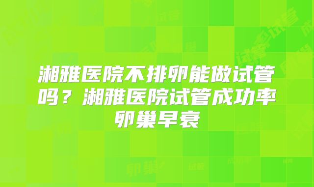 湘雅医院不排卵能做试管吗？湘雅医院试管成功率卵巢早衰