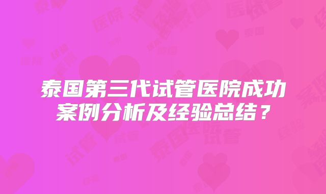 泰国第三代试管医院成功案例分析及经验总结?