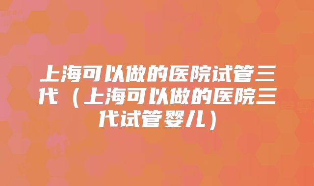 上海可以做的医院试管三代（上海可以做的医院三代试管婴儿）