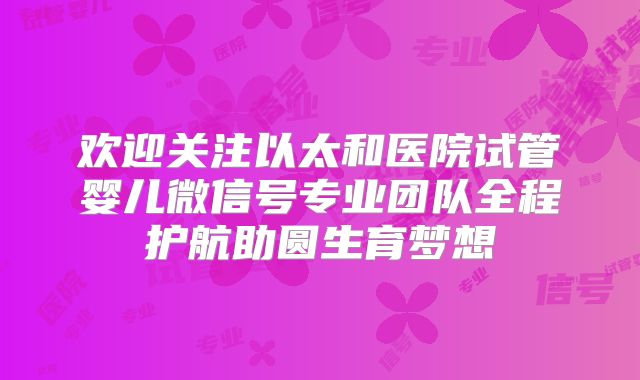 欢迎关注以太和医院试管婴儿微信号专业团队全程护航助圆生育梦想