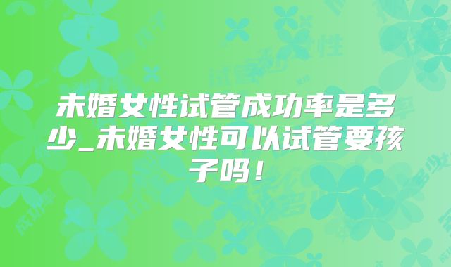 未婚女性试管成功率是多少_未婚女性可以试管要孩子吗!