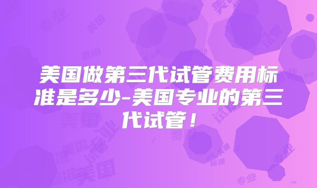 美国做第三代试管费用标准是多少-美国专业的第三代试管！