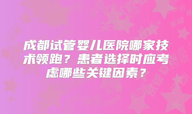 成都试管婴儿医院哪家技术领跑？患者选择时应考虑哪些关键因素？